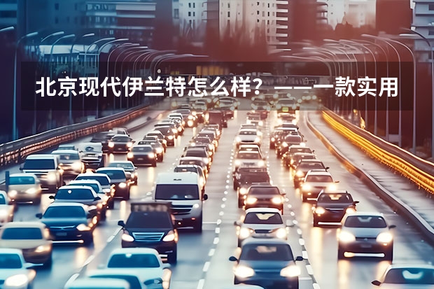 北京现代伊兰特怎么样?——一款实用性强的家用轿车