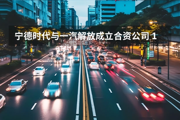 宁德时代与一汽解放成立合资公司 17.98万