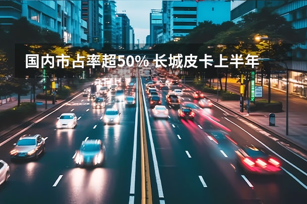 国内市占率超50% 长城皮卡上半年再破10万台（万里长城是修筑在哪儿的？）