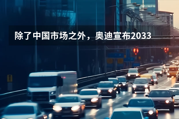 除了中国市场之外，奥迪宣布2033年将停售燃油车，奥迪为何会做此决定？ 奥迪：2029年所有工厂生产电动车，2033年停止燃油车生产