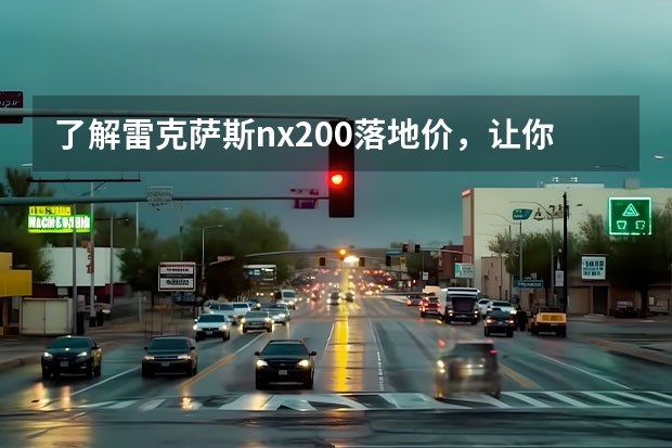了解雷克萨斯nx200落地价，让你买车更省心 雷克萨斯RX200：豪华SUV的代表