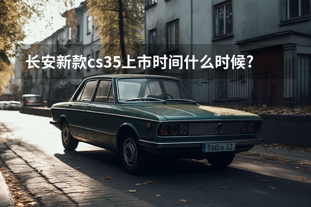 长安新款cs35上市时间什么时候?