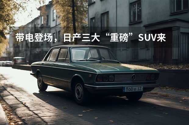 带电登场，日产三大“重磅”SUV来袭，能赢回国人的芳心吗