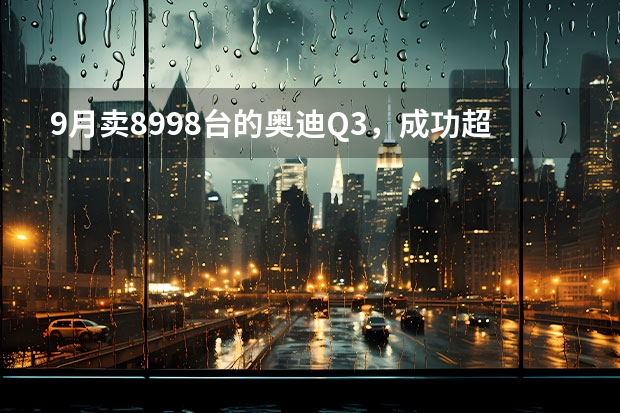 9月卖8998台的奥迪Q3，成功超越奔驰GLB，外观炫酷的它你爱了吗？