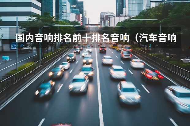 国内音响排名前十排名音响（汽车音响排名（为你提供最佳音质和用户体验的指南））