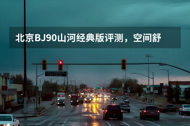 北京BJ90山河经典版评测，空间舒适配置丰富，动力操控一流！ 尽揽山河 BJ90山河经典版到店实拍