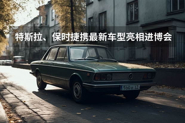 特斯拉、保时捷携最新车型亮相进博会，有什么信息值得关注？