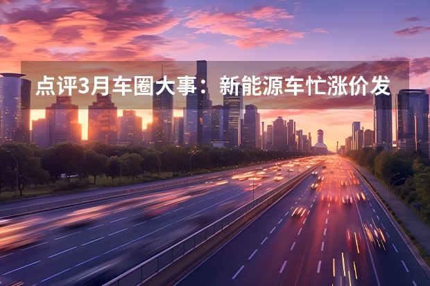 点评3月车圈大事：新能源车忙涨价/发展飞行汽车写入规划纲要（比亚迪海洋系列有几款）