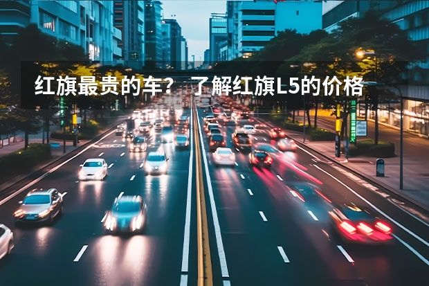 红旗最贵的车？ 了解红旗L5的价格及图片