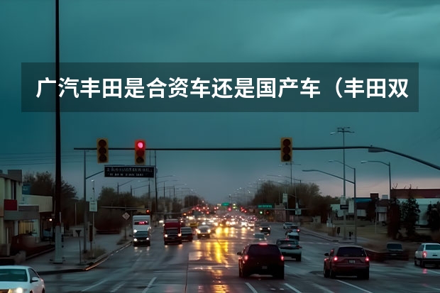 广汽丰田是合资车还是国产车（丰田双擎雷凌车是国产车还是合资车）