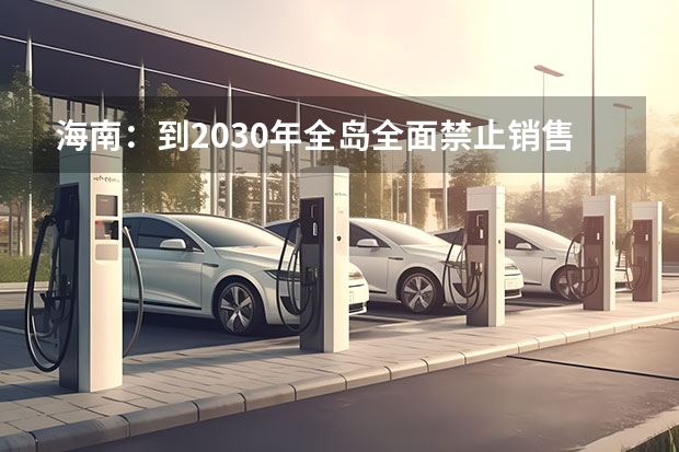 海南：到2030年全岛全面禁止销售燃油汽车，此举的目的有哪些？