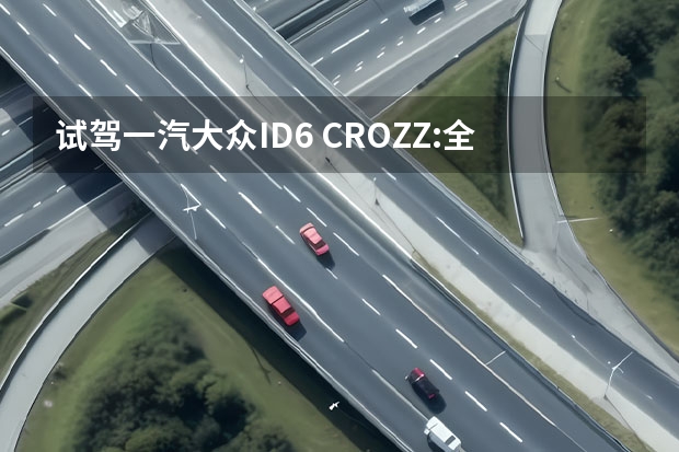 试驾一汽大众ID.6 CROZZ:全能纯电SUV不二之选（开过一次就回不了头 试驾一汽大众ID.6 CROZZ）