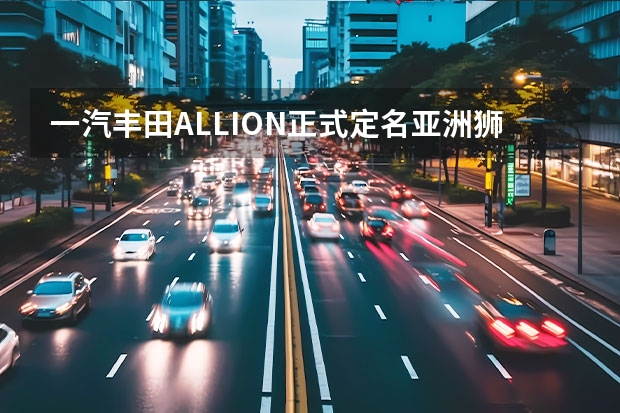 一汽丰田ALLION正式定名亚洲狮 上海车展：一汽
