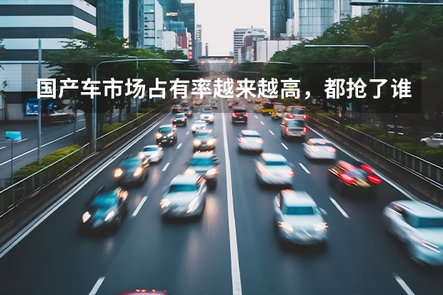 国产车市场占有率越来越高，都抢了谁的市场？看完太解气了 国产品牌汽车已经发展起来了，为何大多数人还买合资车？
