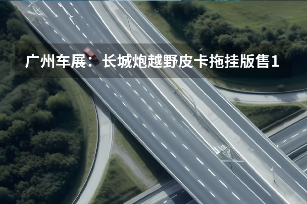 广州车展：长城炮越野皮卡拖挂版售17.08万起 长城汽车11月销售14.5万辆