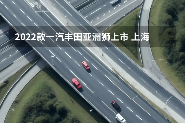 2022款一汽丰田亚洲狮上市 上海车展：一汽