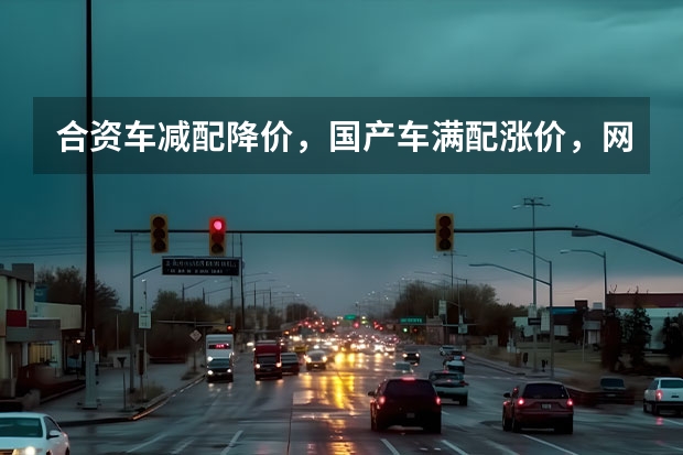 合资车减配降价，国产车满配涨价，网友：这可怎么选？