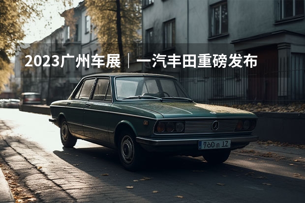2023广州车展｜一汽丰田重磅发布全新皇冠、全新普拉多（丰田最个性SUV？新款智能化大幅提升 售价15.28万起）