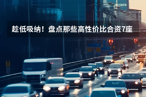 趁低吸纳！盘点那些高性价比合资7座SUV 口碑最好的七座SUV：为你和家人提供最完美的驾驶体验