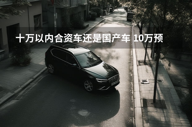 十万以内合资车还是国产车 10万预算，是应该买低端合资车还是国产车？