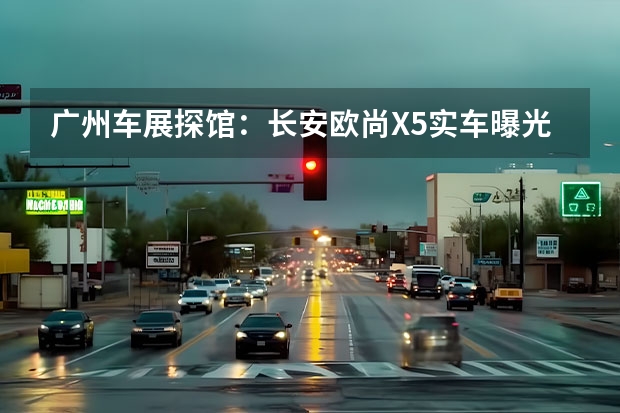 广州车展探馆：长安欧尚X5实车曝光 时尚动感是主基调