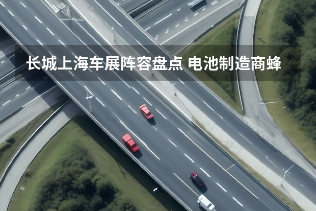 长城上海车展阵容盘点 电池制造商蜂巢能源计划明年在科创板上市