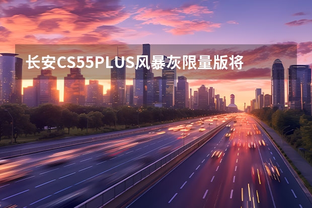 长安CS55PLUS风暴灰限量版将于今日上市 售6.99