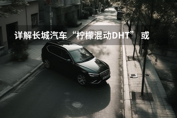 详解长城汽车“柠檬混动DHT” 或将于上海车展首发亮相