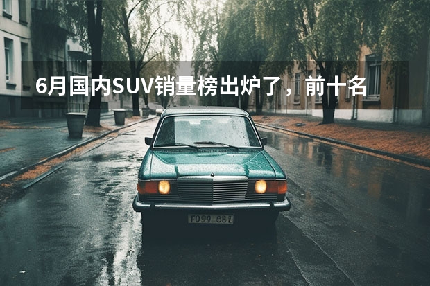 6月国内SUV销量榜出炉了，前十名中国产车与合资车各占一半（度suv销量榜出来了，国产车销量总体下滑，合资车总体上涨）