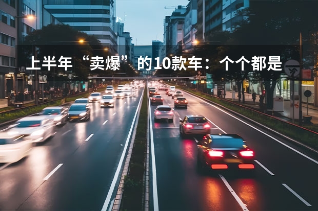 上半年“卖爆”的10款车：个个都是销量王，比亚迪独占5款 比亚迪新能源汽车10万左右有几款