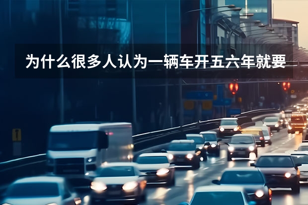 为什么很多人认为一辆车开五六年就要换车？