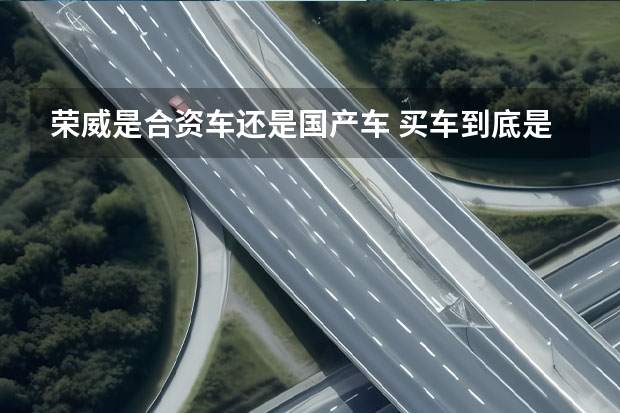 荣威是合资车还是国产车 买车到底是该买国产车还是合资车