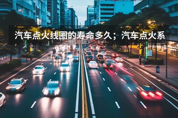 汽车点火线圈的寿命多久；汽车点火系统常见故障