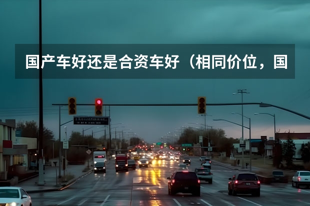 国产车好还是合资车好（相同价位，国产车的质量好还是合资车的质量好？）