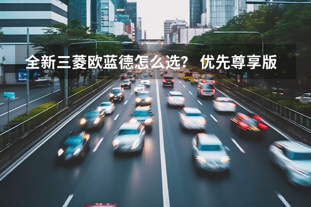 全新三菱欧蓝德怎么选？ 优先尊享版/尊耀版