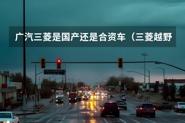 广汽三菱是国产还是合资车（三菱越野车型大全：从帕杰罗到欧蓝德，全面解析三菱越野车系列）