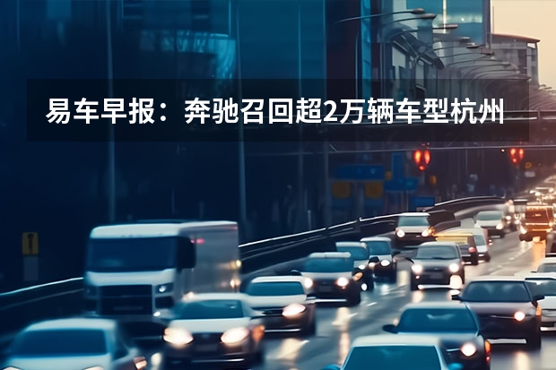 易车早报：奔驰召回超2万辆车型/杭州萧山购车最高补贴1万 部分车型可OTA升级解决