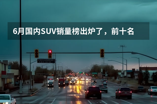 6月国内SUV销量榜出炉了，前十名中国产车与合资车各占一半（suv车型销量排行榜）