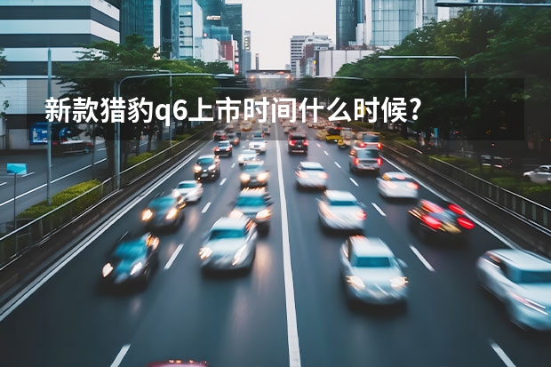 新款猎豹q6上市时间什么时候?