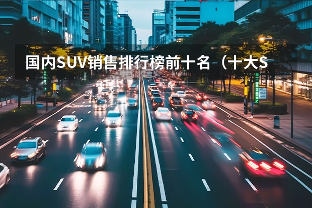 国内SUV销售排行榜前十名（十大SUV汽车排行榜）