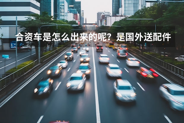 合资车是怎么出来的呢？是国外送配件来中国来组装，还是整车都是在中国生产的？