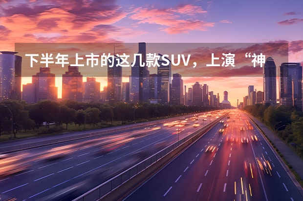 下半年上市的这几款SUV，上演“神仙打架”在所难免 即将上市5款suv新车型
