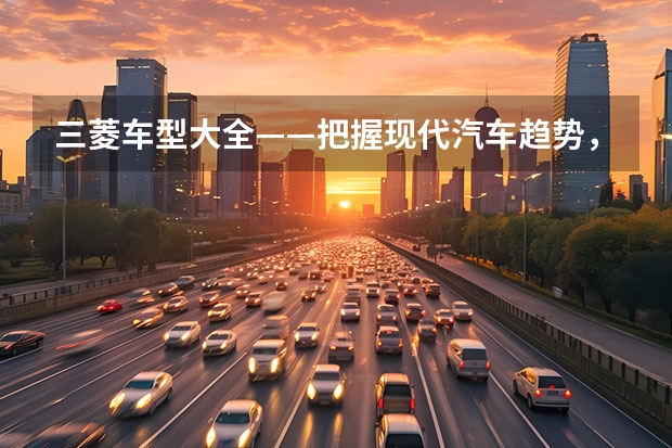 三菱车型大全——把握现代汽车趋势，打造更出色的驾驶体验（“山猫”再进化 三菱帕杰罗·劲畅售28.98万起）