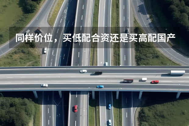 同样价位，买低配合资还是买高配国产？ 合资车低配的还是国产高配好