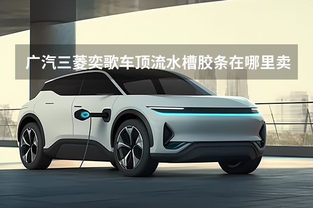 广汽三菱奕歌车顶流水槽胶条在哪里卖