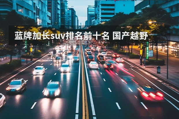 蓝牌加长suv排名前十名 国产越野车排行榜前十名