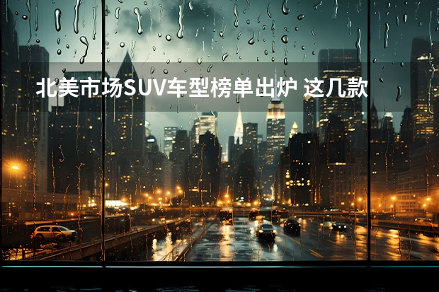 北美市场SUV车型榜单出炉 这几款国内也是热门车型（美系suv排行榜前十名）
