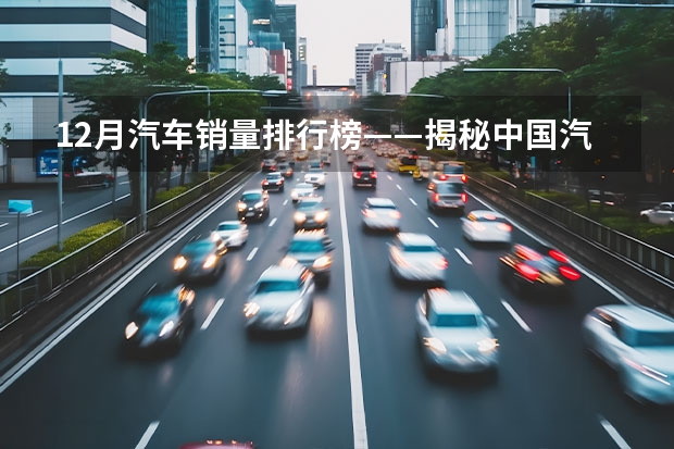12月汽车销量排行榜——揭秘中国汽车市场（22年12月汽车销量）