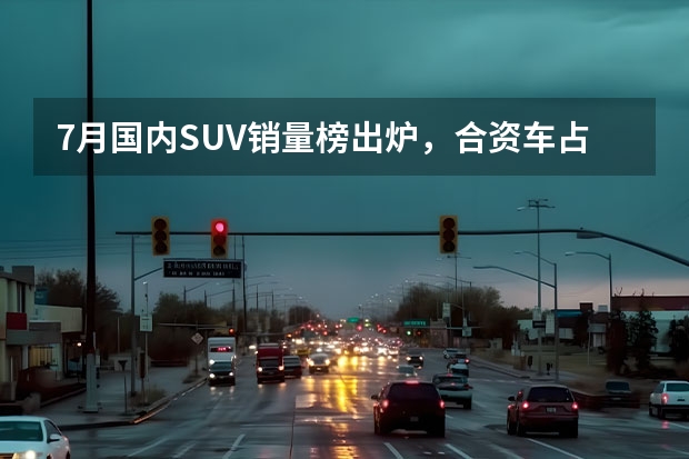 7月国内SUV销量榜出炉，合资车占7成，国产车仅占3成 国产车排行榜前十名品牌