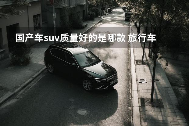 国产车suv质量好的是哪款 旅行车销量排行榜前十名